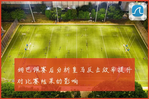 姆巴佩赛后分析皇马反击效率提升对比赛结果的影响