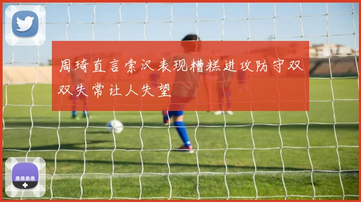周琦直言索汉表现糟糕进攻防守双双失常让人失望