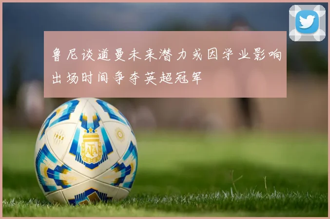 鲁尼谈道曼未来潜力或因学业影响出场时间争夺英超冠军