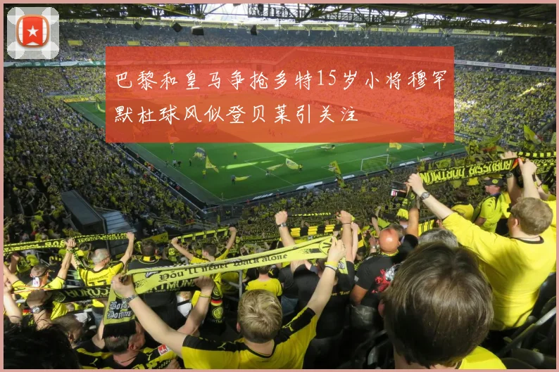 巴黎和皇马争抢多特15岁小将穆罕默杜球风似登贝莱引关注
