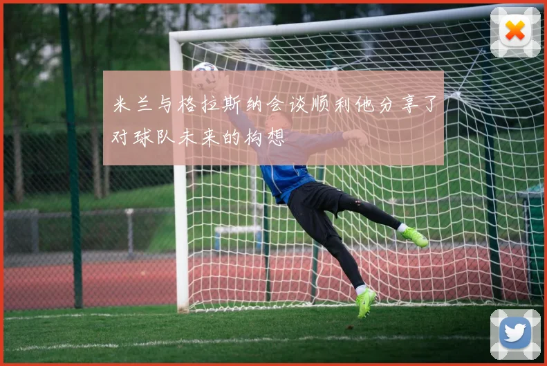 米兰与格拉斯纳会谈顺利他分享了对球队未来的构想