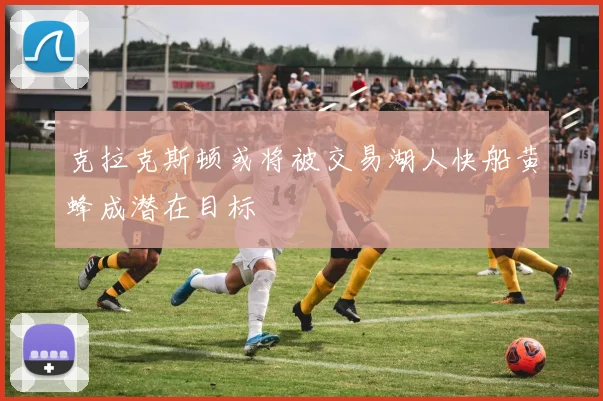 克拉克斯顿或将被交易湖人快船黄蜂成潜在目标