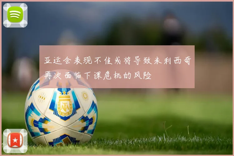 亚运会表现不佳或将导致米利西奇再次面临下课危机的风险