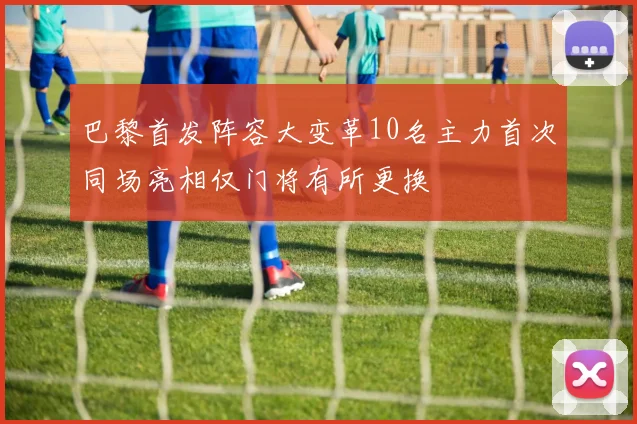 巴黎首发阵容大变革10名主力首次同场亮相仅门将有所更换