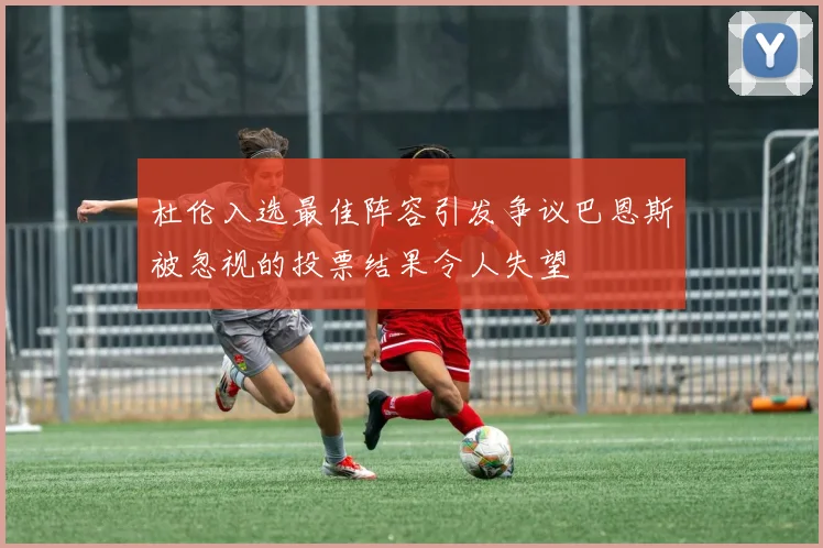 杜伦入选最佳阵容引发争议巴恩斯被忽视的投票结果令人失望