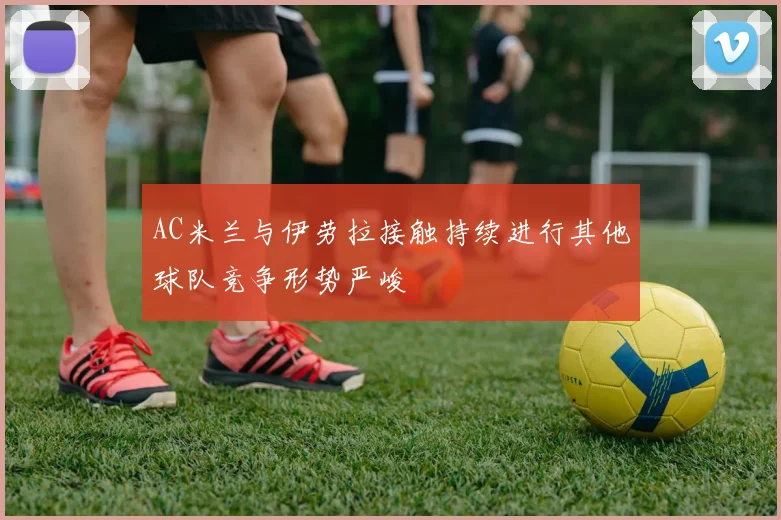AC米兰与伊劳拉接触持续进行其他球队竞争形势严峻