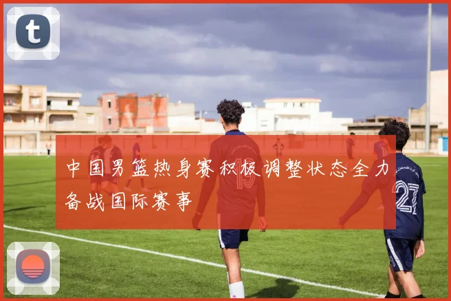 中国男篮热身赛积极调整状态全力备战国际赛事
