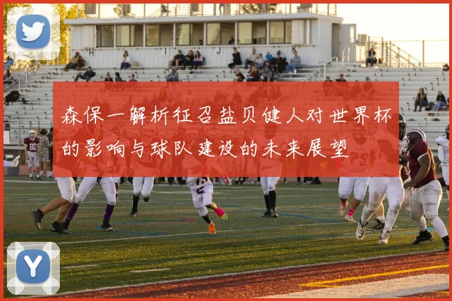 森保一解析征召盐贝健人对世界杯的影响与球队建设的未来展望