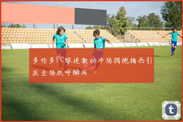 多伦多FC球迷激动冲场拥抱梅西引发全场欢呼瞬间