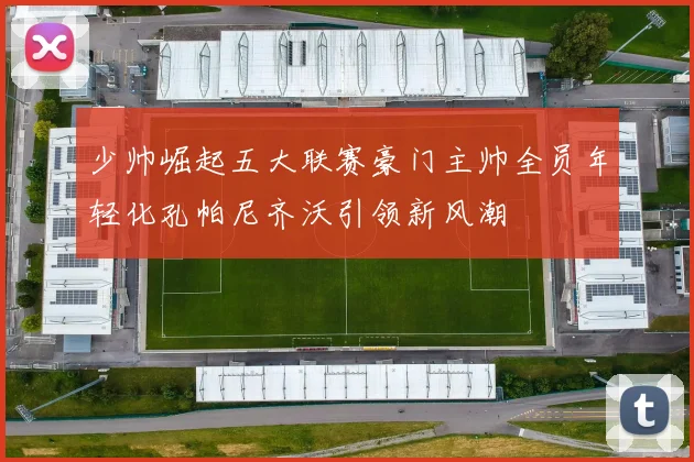 少帅崛起五大联赛豪门主帅全员年轻化孔帕尼齐沃引领新风潮