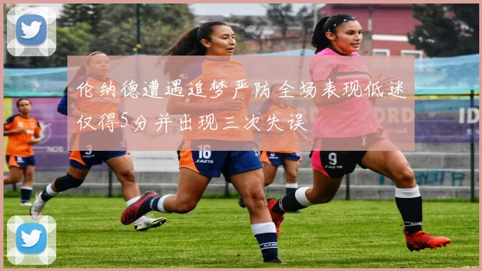伦纳德遭遇追梦严防全场表现低迷仅得5分并出现三次失误