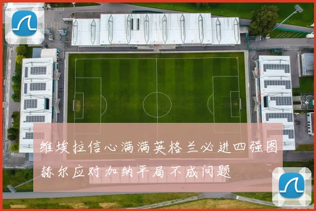 维埃拉信心满满英格兰必进四强图赫尔应对加纳平局不成问题