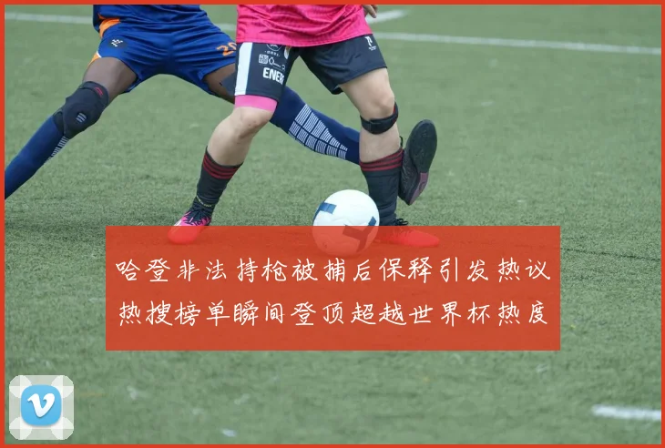 哈登非法持枪被捕后保释引发热议热搜榜单瞬间登顶超越世界杯热度