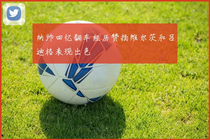 纳帅回忆翻车经历赞扬维尔茨和吕迪格表现出色
