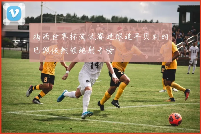 梅西世界杯淘汰赛进球追平贝利姆巴佩依然领跑射手榜