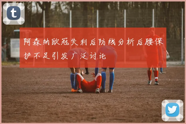 阿森纳欧冠失利后防线分析后腰保护不足引发广泛讨论
