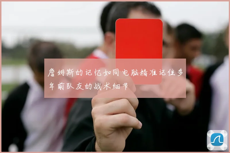 詹姆斯的记忆如同电脑精准记住多年前队友的战术细节