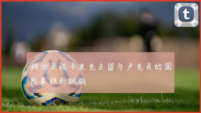 姆伯莫谈卡里克去留与卢克肖的国际象棋新挑战