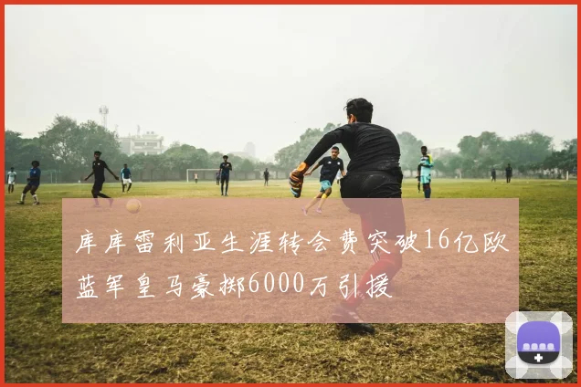 库库雷利亚生涯转会费突破16亿欧蓝军皇马豪掷6000万引援
